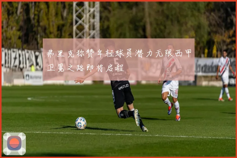 弗里克称赞年轻球员潜力无限西甲卫冕之路即将启程