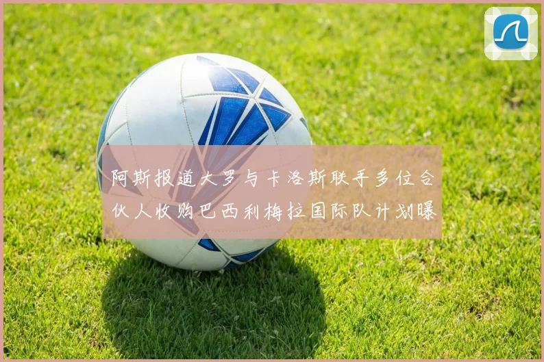 阿斯报道大罗与卡洛斯联手多位合伙人收购巴西利梅拉国际队计划曝光