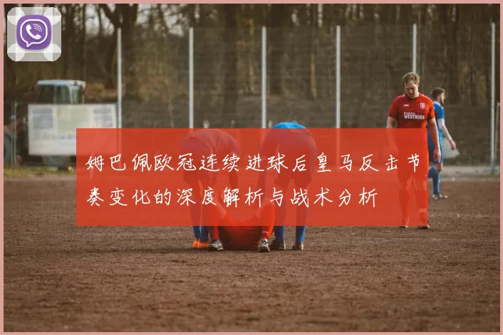 姆巴佩欧冠连续进球后皇马反击节奏变化的深度解析与战术分析