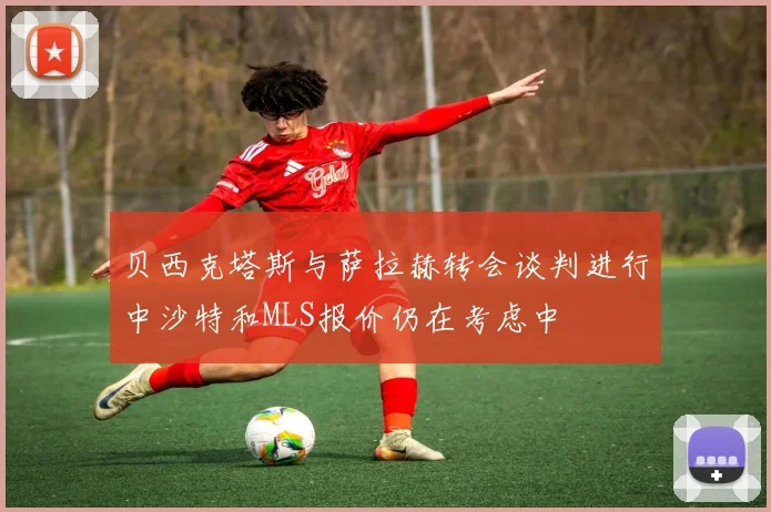 贝西克塔斯与萨拉赫转会谈判进行中沙特和MLS报价仍在考虑中