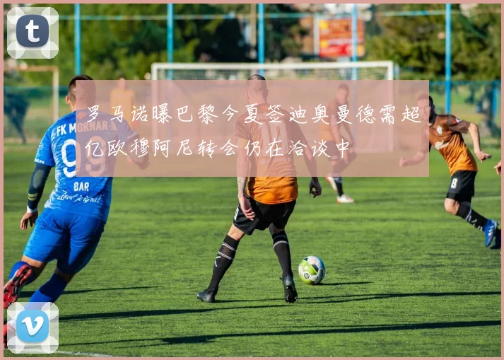 罗马诺曝巴黎今夏签迪奥曼德需超亿欧穆阿尼转会仍在洽谈中