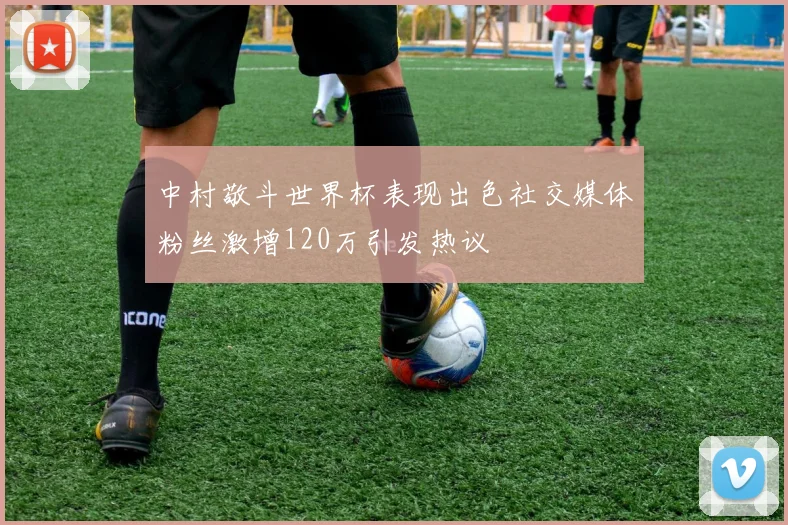 中村敬斗世界杯表现出色社交媒体粉丝激增120万引发热议