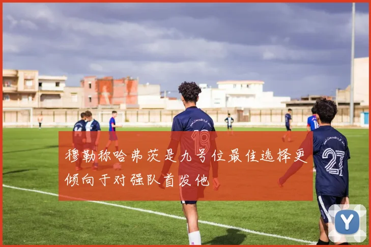 穆勒称哈弗茨是九号位最佳选择更倾向于对强队首发他