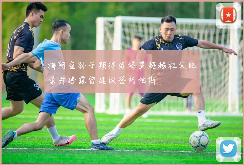 梅阿查孙子期待劳塔罗超越祖父纪录并透露曾建议签约帕斯