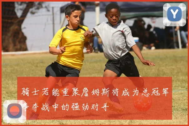 骑士若能重聚詹姆斯将成为总冠军争夺战中的强劲对手