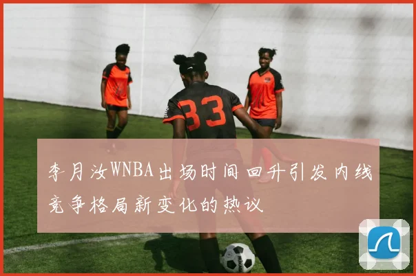 李月汝WNBA出场时间回升引发内线竞争格局新变化的热议