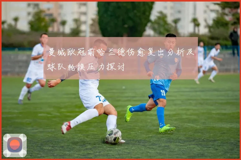 曼城欧冠前哈兰德伤愈复出分析及球队轮换压力探讨